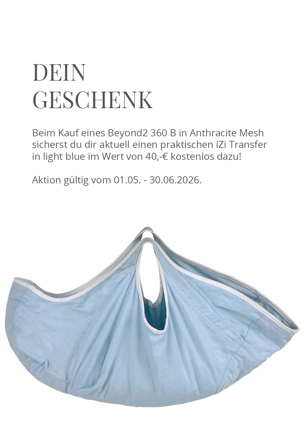 🎁 Geschenk zum BeSafe Beyond2 360 B B i-Size 🎁Beim Kauf eines Beyond2 360 B i-Size in Anthracite Mesh sicherst du dir aktuell einen praktischen iZi Transfer in light blue im Wert von 40,-€ kostenlos dazu!Aktion gültig vom 01.05. - 30.06.2026, nur solange der Vorrat reicht.
